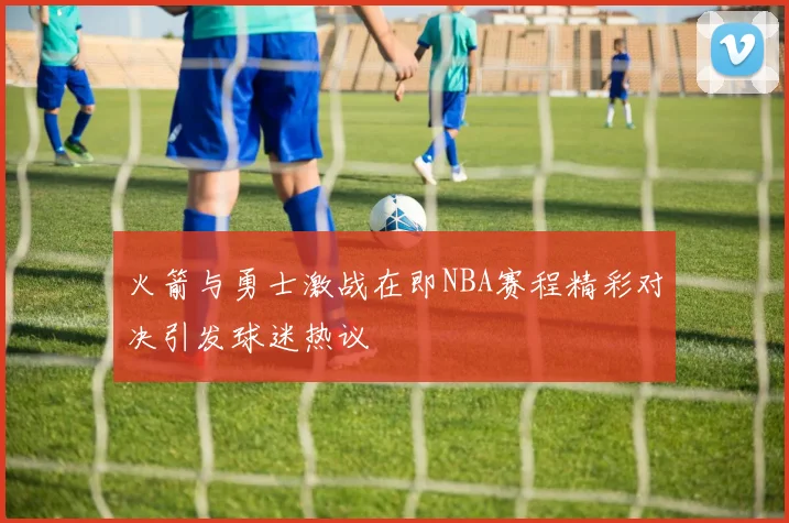 火箭与勇士激战在即NBA赛程精彩对决引发球迷热议